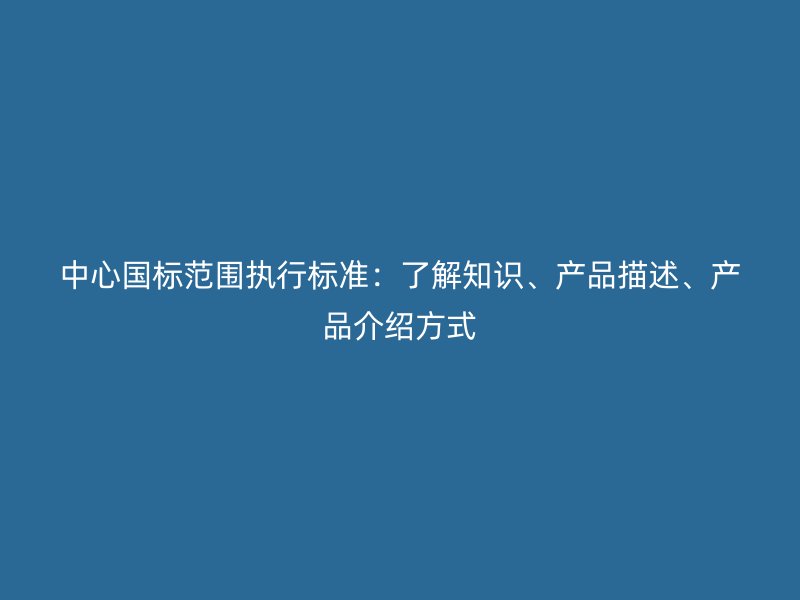 中心國標(biāo)范圍執(zhí)行標(biāo)準(zhǔn)：了解知識、產(chǎn)品描述、產(chǎn)品介紹方式
