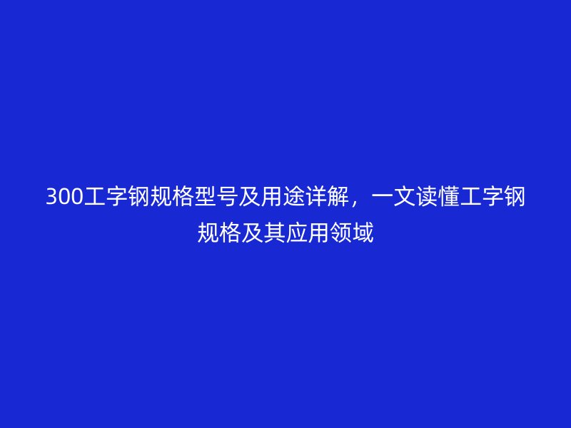 300工字鋼規(guī)格型號(hào)及用途詳解，一文讀懂工字鋼規(guī)格及其應(yīng)用領(lǐng)域