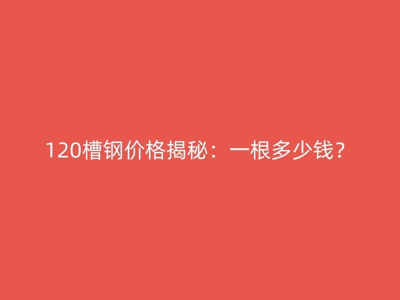 120槽鋼價格揭秘：一根多少錢？