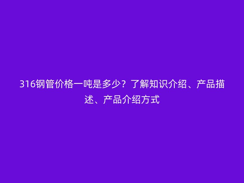 316鋼管價格一噸是多少？了解知識介紹、產(chǎn)品描述、產(chǎn)品介紹方式