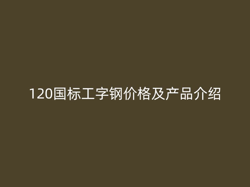 120國(guó)標(biāo)工字鋼價(jià)格及產(chǎn)品介紹